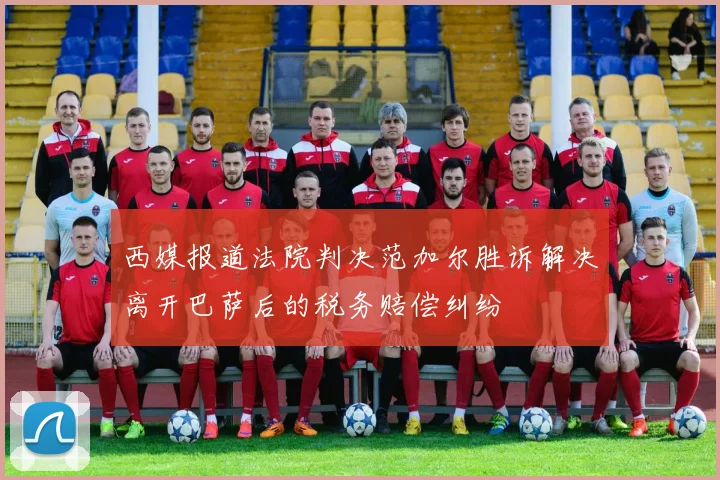 西媒报道法院判决范加尔胜诉解决离开巴萨后的税务赔偿纠纷