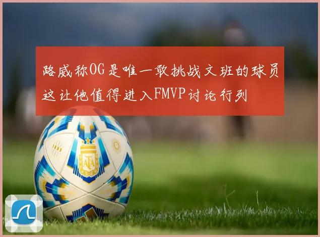 路威称OG是唯一敢挑战文班的球员这让他值得进入FMVP讨论行列