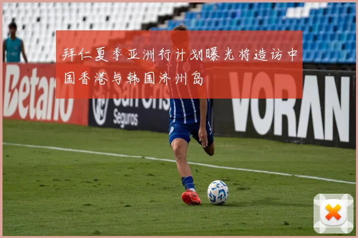 拜仁夏季亚洲行计划曝光将造访中国香港与韩国济州岛