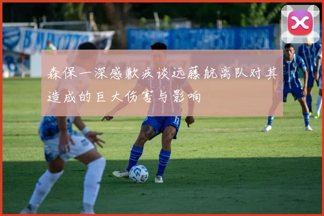 森保一深感歉疚谈远藤航离队对其造成的巨大伤害与影响