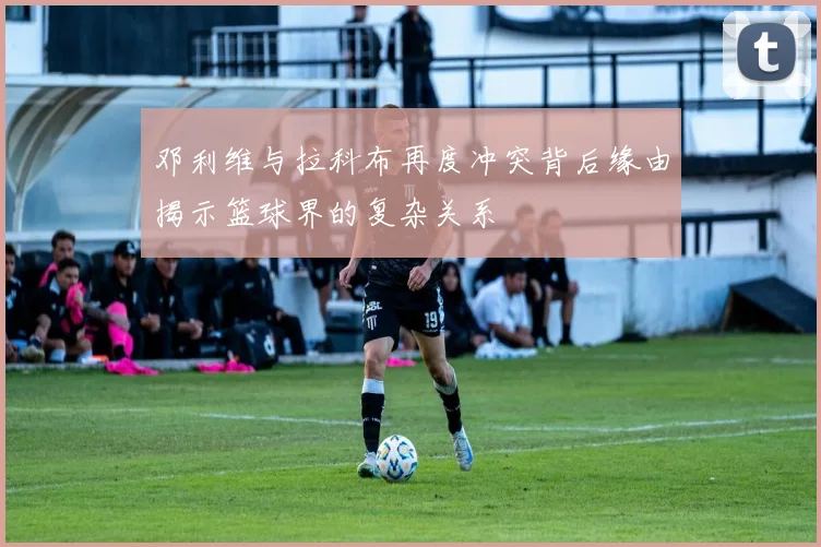 邓利维与拉科布再度冲突背后缘由揭示篮球界的复杂关系