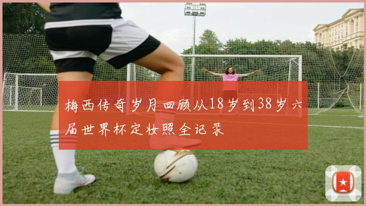 梅西传奇岁月回顾从18岁到38岁六届世界杯定妆照全记录