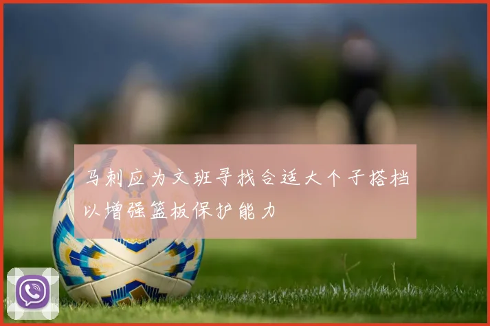 马刺应为文班寻找合适大个子搭档以增强篮板保护能力