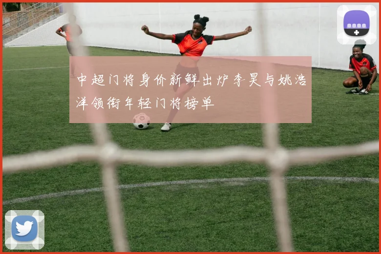中超门将身价新鲜出炉李昊与姚浩洋领衔年轻门将榜单