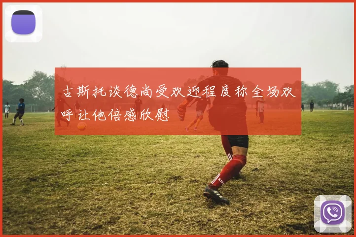 古斯托谈德尚受欢迎程度称全场欢呼让他倍感欣慰