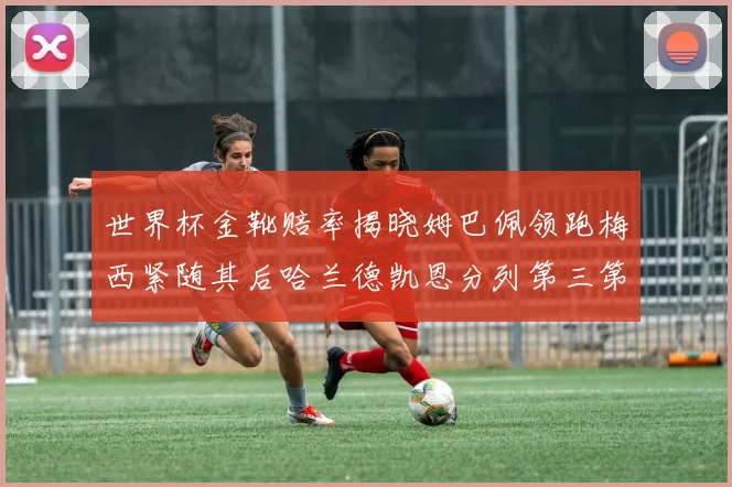 世界杯金靴赔率揭晓姆巴佩领跑梅西紧随其后哈兰德凯恩分列第三第四