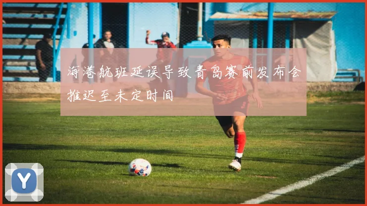 海港航班延误导致青岛赛前发布会推迟至未定时间