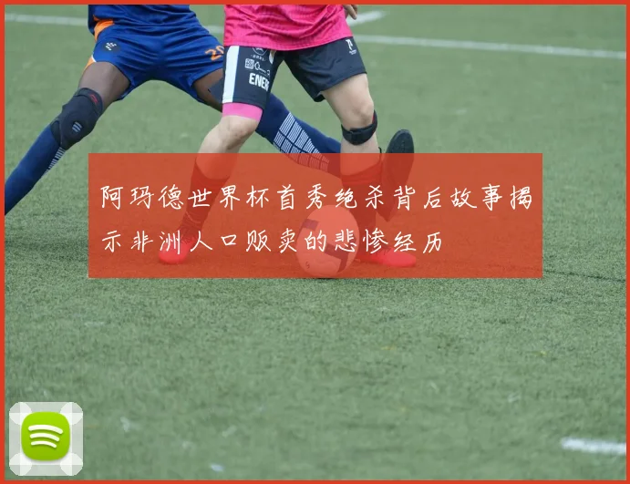 阿玛德世界杯首秀绝杀背后故事揭示非洲人口贩卖的悲惨经历