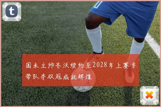 国米主帅齐沃续约至2028年上赛季带队夺双冠成就辉煌