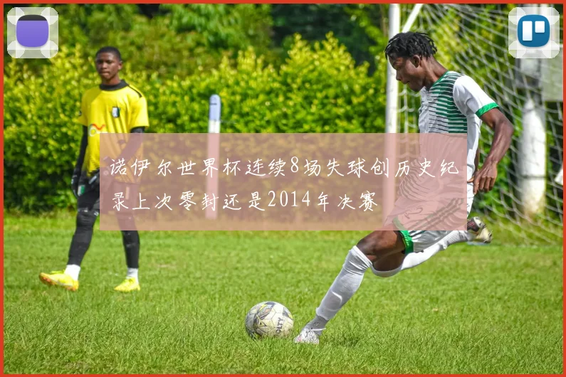 诺伊尔世界杯连续8场失球创历史纪录上次零封还是2014年决赛