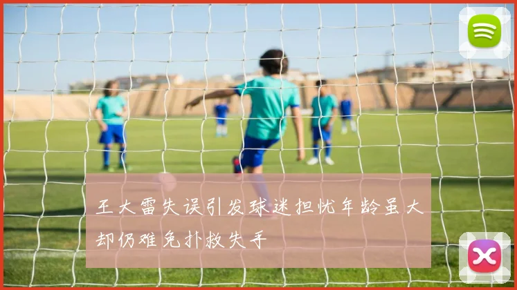 王大雷失误引发球迷担忧年龄虽大却仍难免扑救失手