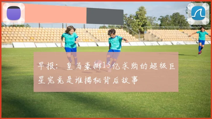 早报：皇马豪掷15亿求购的超级巨星究竟是谁揭秘背后故事