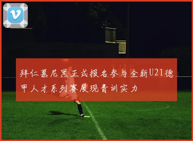 拜仁慕尼黑正式报名参与全新U21德甲人才系列赛展现青训实力