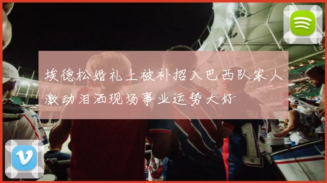 埃德松婚礼上被补招入巴西队家人激动泪洒现场事业运势大好