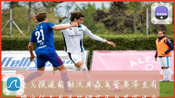 隆戈报道前勒沃库森高管奥泽克有望出任米兰总监伊布已与其完成会面
