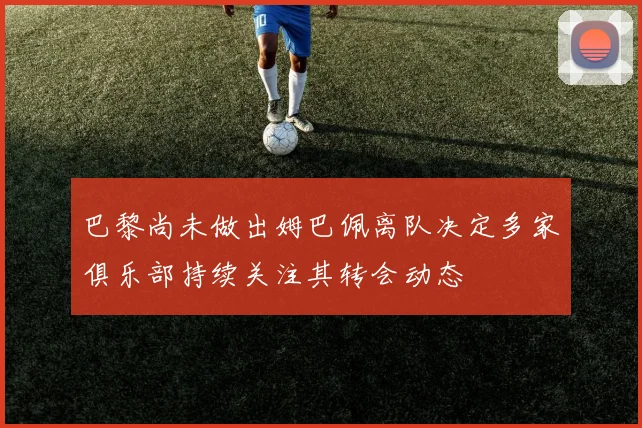 巴黎尚未做出姆巴佩离队决定多家俱乐部持续关注其转会动态