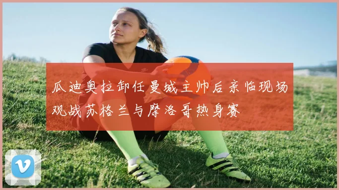 瓜迪奥拉卸任曼城主帅后亲临现场观战苏格兰与摩洛哥热身赛