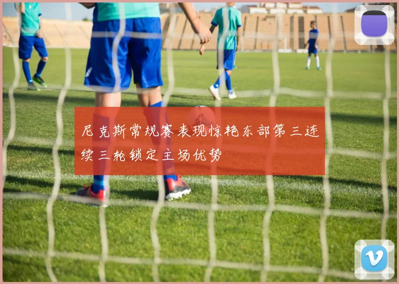 尼克斯常规赛表现惊艳东部第三连续三轮锁定主场优势