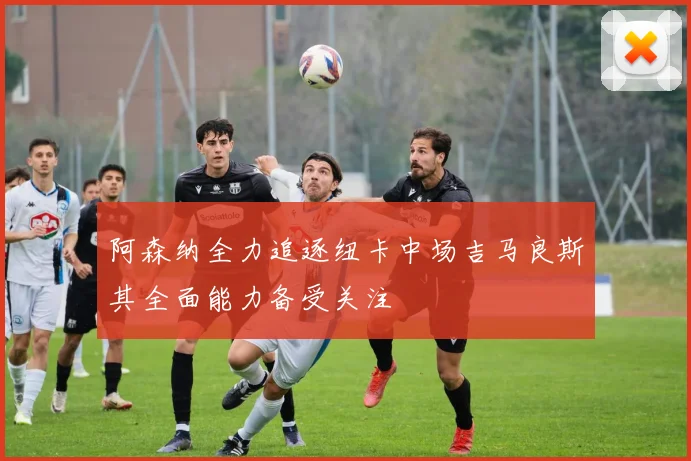 阿森纳全力追逐纽卡中场吉马良斯其全面能力备受关注