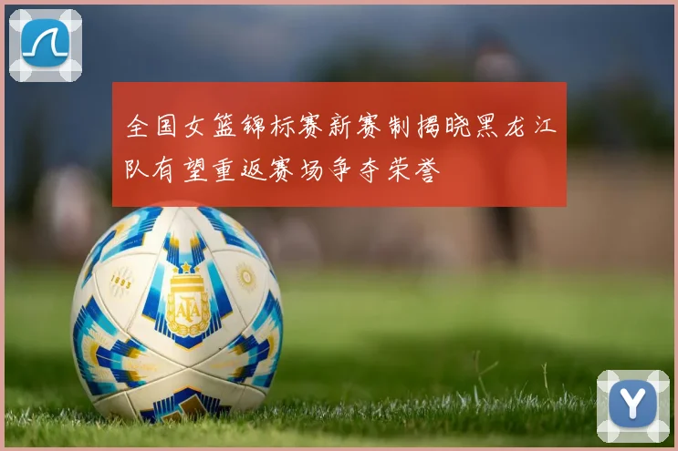 全国女篮锦标赛新赛制揭晓黑龙江队有望重返赛场争夺荣誉