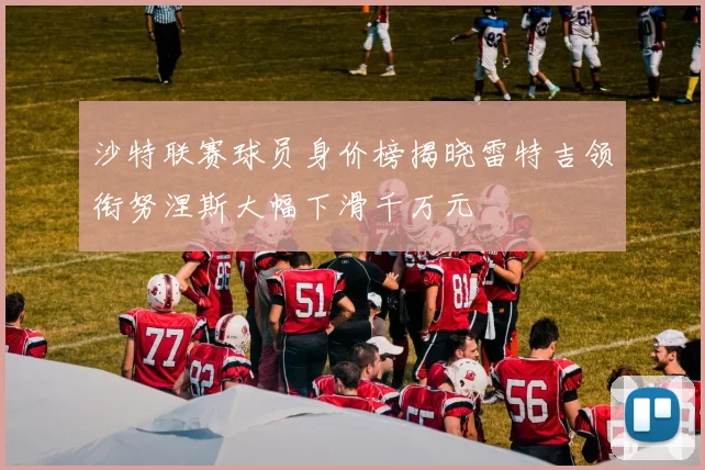 沙特联赛球员身价榜揭晓雷特吉领衔努涅斯大幅下滑千万元