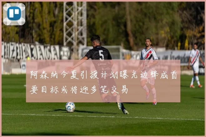 阿森纳今夏引援计划曝光边锋成首要目标或将迎多笔交易