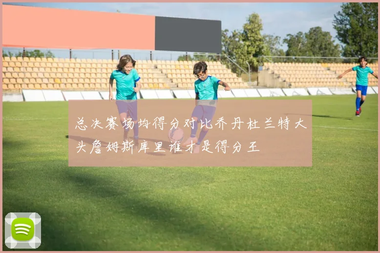 总决赛场均得分对比乔丹杜兰特大头詹姆斯库里谁才是得分王