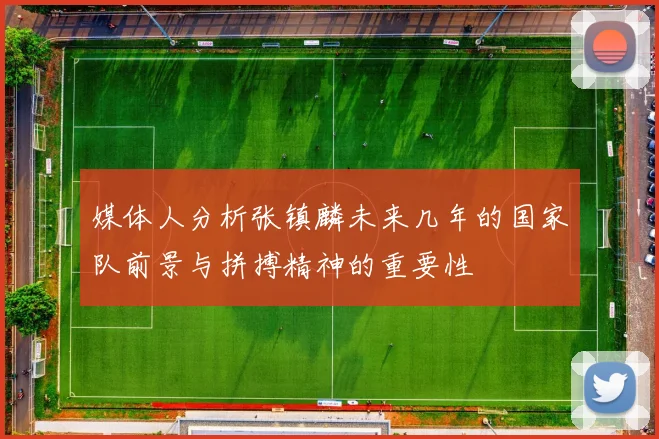 媒体人分析张镇麟未来几年的国家队前景与拼搏精神的重要性