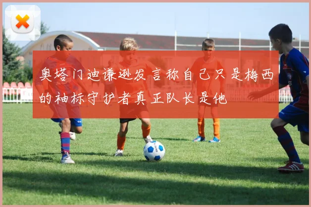 奥塔门迪谦逊发言称自己只是梅西的袖标守护者真正队长是他