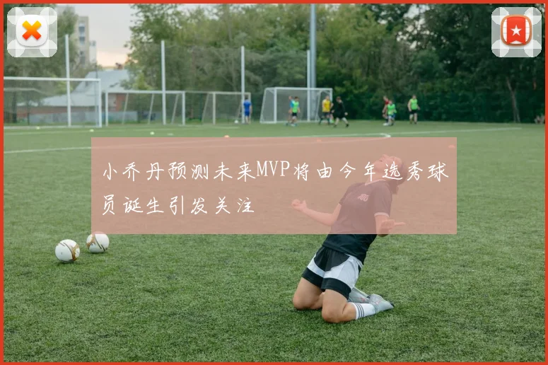 小乔丹预测未来MVP将由今年选秀球员诞生引发关注