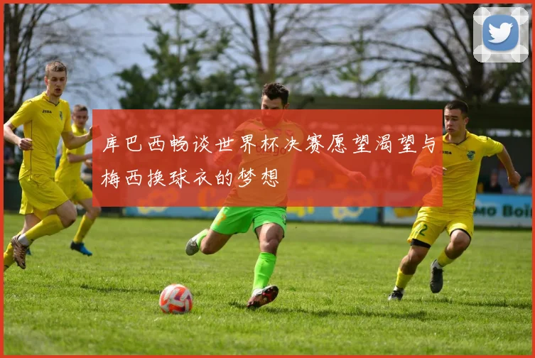 库巴西畅谈世界杯决赛愿望渴望与梅西换球衣的梦想
